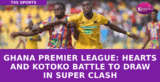 Ghana Premier League: Hearts and Kotoko Battle to Draw in Super Clash